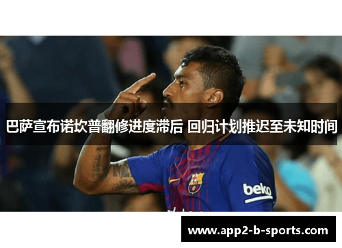 巴萨宣布诺坎普翻修进度滞后 回归计划推迟至未知时间 巴萨宣布诺坎普翻修进度滞后 回归计划推迟至未知时间