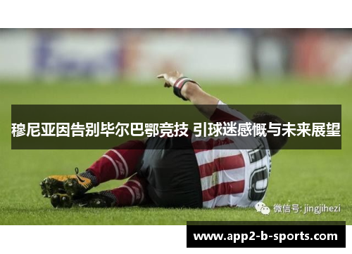 穆尼亚因告别毕尔巴鄂竞技 引球迷感慨与未来展望 穆尼亚因告别毕尔巴鄂竞技 引球迷感慨与未来展望