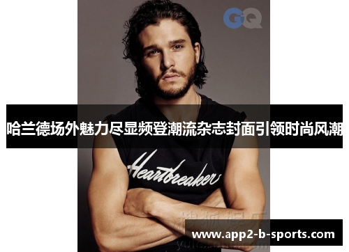 哈兰德场外魅力尽显频登潮流杂志封面引领时尚风潮